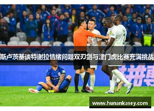 斯卢茨基谈特谢拉情绪问题双刃剑与津门虎比赛充满挑战