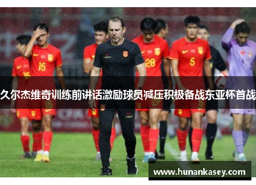 久尔杰维奇训练前讲话激励球员减压积极备战东亚杯首战