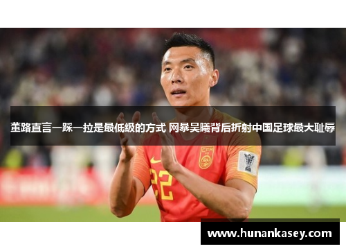董路直言一踩一拉是最低级的方式 网暴吴曦背后折射中国足球最大耻辱